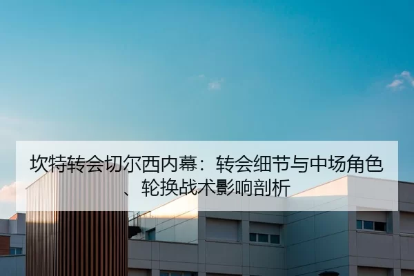 坎特转会切尔西内幕：转会细节与中场角色、轮换战术影响剖析