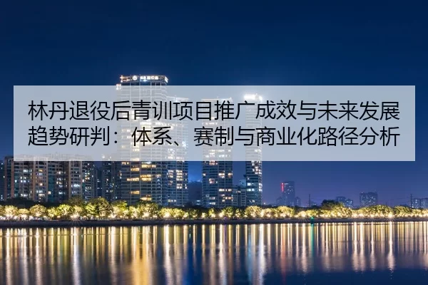 林丹退役后青训项目推广成效与未来发展趋势研判：体系、赛制与商业化路径分析