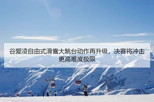 谷爱凌自由式滑雪大跳台动作再升级，决赛将冲击更高难度极限